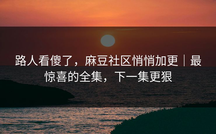 路人看傻了，麻豆社区悄悄加更｜最惊喜的全集，下一集更狠