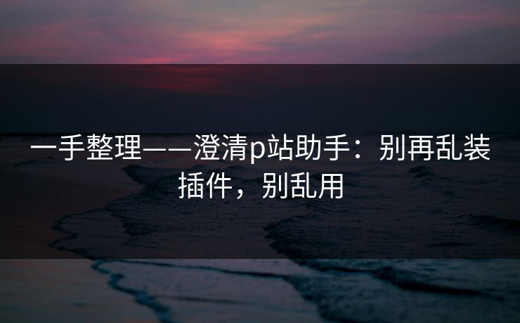 一手整理——澄清p站助手：别再乱装插件，别乱用