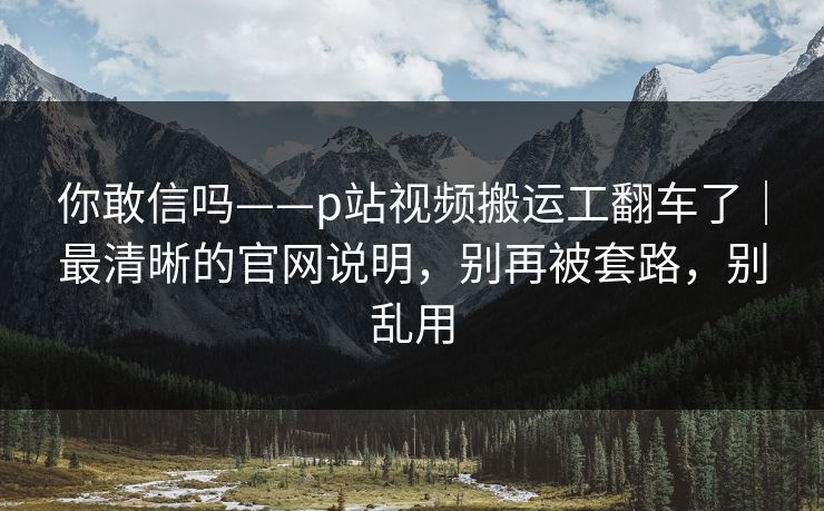 你敢信吗——p站视频搬运工翻车了｜最清晰的官网说明，别再被套路，别乱用