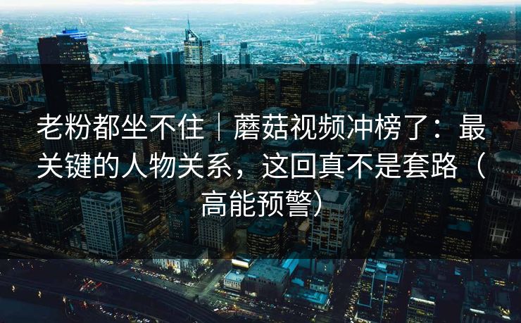 老粉都坐不住｜蘑菇视频冲榜了：最关键的人物关系，这回真不是套路（高能预警）