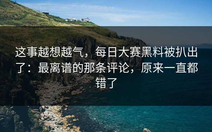 这事越想越气，每日大赛黑料被扒出了：最离谱的那条评论，原来一直都错了