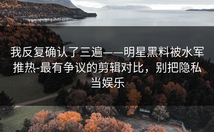 我反复确认了三遍——明星黑料被水军推热-最有争议的剪辑对比，别把隐私当娱乐